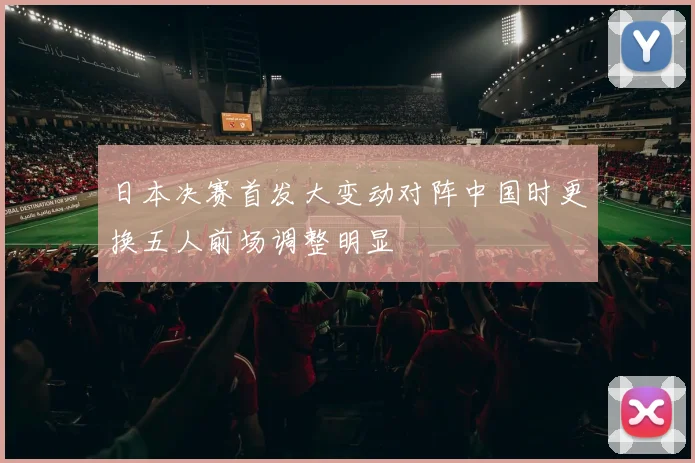 日本决赛首发大变动对阵中国时更换五人前场调整明显